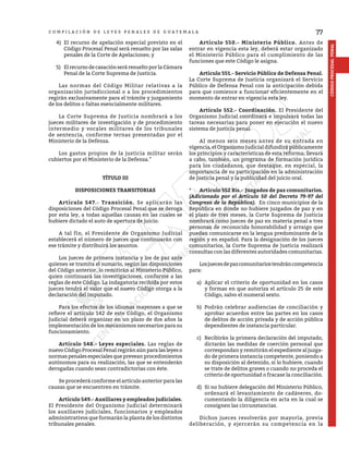 77
CÓDIGO
PROCESAL
PENAL
C O M P I L A C I Ó N D E L E Y E S P E N A L E S D E G U A T E M A L A
4)	 El recurso de apelación especial previsto en el
Código Procesal Penal será resuelto por las salas
penales de la Corte de Apelaciones; y
5)	 El recurso de casación será resuelto por la Cámara
Penal de la Corte Suprema de Justicia.
	 Las normas del Código Militar relativas a la
organización jurisdiccional o a los procedimientos
regirán exclusivamente para el trámite y juzgamiento
de los delitos o faltas esencialmente militares.
	 La Corte Suprema de Justicia nombrará a los
jueces militares de investigación y de procedimiento
intermedio y vocales militares de los tribunales
de sentencia, conforme ternas presentadas por el
Ministerio de la Defensa.
	 Los gastos propios de la justicia militar serán
cubiertos por el Ministerio de la Defensa.”
TÍTULO III
DISPOSICIONES TRANSITORIAS
	 Artículo 547.- Transición. Se aplicarán las
disposiciones del Código Procesal Penal que se deroga
por esta ley, a todas aquellas causas en las cuales se
hubiere dictado el auto de apertura de juicio.
	 A tal fin, el Presidente de Organismo Judicial
establecerá el número de jueces que continuarán con
ese trámite y distribuirá los asuntos.
	 Los jueces de primera instancia y los de paz ante
quienes se tramita el sumario, según las disposiciones
del Código anterior, lo remitirán al Ministerio Público,
quien continuará las investigaciones, conforme a las
reglas de este Código. La indagatoria recibida por estos
jueces tendrá el valor que el nuevo Código otorga a la
declaración del imputado.
	 Para los efectos de los idiomas mayenses a que se
refiere el artículo 142 de este Código, el Organismo
Judicial deberá organizar en un plazo de dos años la
implementación de los mecanismos necesarios para su
funcionamiento.
	 Artículo 548.- Leyes especiales. Las reglas de
nuevo Código Procesal Penal regirán aún para las leyes o
normas penales especiales que prevean procedimientos
autónomos para su realización, las que se entenderán
derogadas cuando sean contradictorias con éste.
	 Se procederá conforme el artículo anterior para las
causas que se encuentren en trámite.
	 Artículo 549.- Auxiliares y empleados judiciales.
El Presidente del Organismo Judicial determinará
los auxiliares judiciales, funcionarios y empleados
administrativos que formarán la planta de los distintos
tribunales penales.
	 Artículo 550.- Ministerio Público. Antes de
entrar en vigencia esta ley, deberá estar organizado
el Ministerio Público para el cumplimiento de las
funciones que este Código le asigna.
	 Artículo 551.- Servicio Público de Defensa Penal.
La Corte Suprema de Justicia organizará el Servicio
Público de Defensa Penal con la anticipación debida
para que comience a funcionar eficientemente en el
momento de entrar en vigencia esta ley.
	 Artículo 552.- Coordinación. El Presidente del
Organismo Judicial coordinará e impulsará todas las
tareas necesarias para poner en ejecución el nuevo
sistema de justicia penal.
	 Al menos seis meses antes de su entrada en
vigencia, el Organismo Judicial difundirá públicamente
los principios y características de esta reforma; llevará
a cabo, también, un programa de formación jurídica
para los ciudadanos, que destaque, en especial, la
importancia de su participación en la administración
de justicia penal y la publicidad del juicio oral.
*	 Artículo 552 Bis.- Juzgados de paz comunitarios.
(Adicionado por el Artículo 50 del Decreto 79-97 del
Congreso de la República). En cinco municipios de la
República en donde no hubiere juzgados de paz y en
el plazo de tres meses, la Corte Suprema de Justicia
nombrará como jueces de paz en materia penal a tres
personas de reconocida honorabilidad y arraigo que
puedan comunicarse en la lengua predominante de la
región y en español. Para la designación de los jueces
comunitarios, la Corte Suprema de Justicia realizará
consultas con las diferentes autoridades comunitarias.
	 Losjuecesdepazcomunitariostendráncompetencia
para:
a)	 Aplicar el criterio de oportunidad en los casos
y formas en que autoriza el artículo 25 de este
Código, salvo el numeral sexto.
b)	 Podrán celebrar audiencias de conciliación y
aprobar acuerdos entre las partes en los casos
de delitos de acción privada y de acción pública
dependientes de instancia particular.
c)	 Recibirán la primera declaración del imputado,
dictarán las medidas de coerción personal que
correspondan y remitirán el expediente al juzga-
do de primera instancia competente, poniendo a
su disposición al detenido, si lo hubiere, cuando
se trate de delitos graves o cuando no proceda el
criterio de oportunidad o fracase la conciliación.
d)	 Si no hubiere delegación del Ministerio Público,
ordenará el levantamiento de cadáveres, do-
cumentando la diligencia en acta en la cual se
consignen las circunstancias.
	 Dichos jueces resolverán por mayoría, previa
deliberación, y ejercerán su competencia en la
 