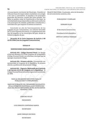 78
O R G A N I S M O J U D I C I A L D E G U A T E M A L A
CENTRO NACIONAL DE ANÁLISIS Y DOCUMENTACIÓN JUDICIAL
circunscripción territorial del Municipio. Presidirá el
tribunal el juez de mayor edad y resolverán con arreglo
a los usos y costumbres, la equidad y los principios
generales del Derecho cuando ello fuere posible. Sus
fallos no podrán violar la Constitución ni las leyes. La
actividadjudicialquedesarrollenseefectuaráconforme
a los principios de oralidad, publicidad, inmediación y
contradicción que inspiran el sistema acusatorio.
	 Concluido un año de funcionamiento de los
juzgados de paz comunitarios, con informe favorable
de la Corte Suprema de Justicia, se implementará este
tipo de juzgados en los municipios del país, donde no
hubiere juzgados de paz.
*	 (Acuerdo de la Corte Suprema de Justicia 1-98
15/01/1998 Crea los Juzgados Comunitarios).
TITULO IV
DISPOSICIONES DEROGATORIAS Y FINALES
	 Artículo 553.- Código Procesal Penal. Se deroga
el Decreto Número 52-73 del Congreso de la República
(Código Procesal Penal), sus reformas y las leyes que se
opongan al presente Código.
	 Artículo 554.- Primera edición. Corresponde con
exclusividad al Congreso de la República, la primera
edición y publicación del presente Código.
	 Artículo 555.- Vigencia. (Reformado por el Artículo
1 del Decreto 45-93 del Congreso de la República). El
Código Procesal Penal entrará en vigencia el uno de julio
de 1994.
PASE AL ORGANISMO EJECUTIVO PARA SU
PUBLICACION Y CUMPLIMIENTO.
DADO EN EL PALACIO DEL ORGANISMO LEGISLATIVO,
EN LA CIUDAD DE GUATEMALA A LOS VEINTIOCHO
DIAS DEL MES DE SEPTIEMBRE DE MIL NOVECIENTOS
NOVENTA Y DOS.
EDMUND MULET
PRESIDENTE
LUIS ERNESTO CONTRERAS RAMOS
SECRETARIO
JAIME ENRIQUE RECINOS
SECRETARIO
PALACIO NACIONAL. Guatemala, siete de diciembre
de mil novecientos noventa y dos.
PUBLIQUESE Y CUMPLASE
SERRANO ELIAS
El Secretario General de la
Presidencia de la República
ANTULIO CASTILLO BARAJAS
 