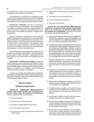 8
O R G A N I S M O J U D I C I A L D E G U A T E M A L A
CENTRO NACIONAL DE ANÁLISIS Y DOCUMENTACIÓN JUDICIAL
una disposición constitucional que distribuye la
competencia entre distintos tribunales.
	 En la sentencia, el tribunal con competencia para
juzgar hechos punibles más graves no puede declarase
incompetente porque la causa pertenezca a un tribunal
con competencia para juzgar hechos punibles más leves.
	 Artículo 41.- Prelación. Cuando a una persona
se le imputaren dos o más delitos, cuyo conocimiento
corresponda a distintos tribunales, los procedimientos
respectivos serán tramitados simultáneamente y se
sentenciarán, en lo posible, sin atender a ningún orden
de prelación.
	 Dichos tribunales se prestarán el auxilio judicial
debido,salvoqueparaellosepresentareninconvenientes
de carácter práctico, especialmente los derivados de la
defensa en juicio. En ese caso los procesos se tramitarán
y sentenciarán sucesivamente, con prelación para
el tribunal de mayor jerarquía, suspendiéndose los
demás procedimientos hasta que los inconvenientes
desaparezcan o se dicten las sentencias.
	 Entre tribunales de igual jerarquía, cuando no sea
posible la tramitación simultánea, tendrá prelación
el que juzgue el delito más grave; a igual gravedad, el
que juzgue la causa cuya fecha de iniciación sea más
antigua.
	 Artículo 42.- Unificación de penas. Cuando se
hubiere dictado varias sentencias de condena contra
una misma persona o cuando después de una condena
firme se deba juzgar a la misma persona por otro hecho
anterior o posterior a la condena, un solo tribunal
unificará las penas, según corresponda.
	 Cuando una persona sea condenada por diferentes
tribunales y corresponda unificar las penas, el tribunal
solicitará o remitirá copia de la sentencia según haya
dictado la pena mayor o menor.
SECCION TERCERA
TRIBUNALES COMPETENTES
	 Artículo 43.- Competencia. (Reformado por el
Artículo 2 del Decreto 51-2002 y por el Artículo 2 del
Decreto 7-2011, ambos del Congreso de la República).
Tienen competencia en materia penal:
1)	 Los jueces de paz;
2)	 Los jueces de primera instancia;
3)	 Los jueces unipersonales de sentencia;
4)	 Los tribunales de sentencia;
5)	 Los jueces de primera instancia por procesos de
mayor riesgo;
6)	 Tribunales de sentencia por procesos de mayor
riesgo;
7)	 Las salas de la corte de apelaciones;
8)	 La Corte Suprema de Justicia; y,
9)	 Los jueces de ejecución.
	 Artículo 44.- Juez de Paz Penal. (Reformado por
el Artículo 5 del Decreto 32-96, Artículo 11 del Decreto
79-97 y por el Artículo 3 del Decreto 51-2002, todos
del Congreso de la República). Los jueces de Paz Penal
tendrán las siguientes atribuciones:
a)	 Juzgarán las faltas, los delitos contra la seguridad
del tránsito y aquellos cuya pena principal sea de
multa conforme el procedimiento específico del
juicio por faltas que establece este Código.
b)	 Tendrán a su cargo el control jurisdiccional de la
investigación efectuada por el Ministerio Público
en la forma que este Código establece, respecto
de los delitos penados con prisión que no exceda
de los cinco años, con excepción de los delitos
contemplados en la Ley contra la Narcoactividad.
Instruirán también, personalmente, las diligen-
cias que específicamente les estén señaladas.
	 Estarán encargados de la tramitación y solución
del procedimiento intermedio y del abreviado.
Conocerán, además, del procedimiento de liqui-
dación de costas, en los procesos de su competen-
cia.
c)	 Conocerán a prevención en los lugares donde no
hubiere Juzgado de Primera Instancia, o bien se
encontrare cerrado por cuestiones de horario, o
por cualquier otra causa en los casos de delitos
sancionados con penas mayores de cinco años de
prisión.
d)	 Practicarán las diligencias urgentes y oirán a los
detenidos dentro del plazo que manda la Consti-
tución Política de la República.
e)	 También podrán autorizar, en los términos que
lo define el artículo 308 de este código, los actos
de investigación solicitados por el Ministerio
Público.
f)	 Autorizarán la aplicación del criterio de oportu-
nidad en los casos que establezca la ley.
g)	 Practicarán las diligencias para las cuales fueren
comisionados por los jueces de primera instancia,
siemprequeéstosnotuvierensusedeenlamisma
circunscripción municipal.
h)	 Realizarán los actos relativos a la conciliación,
en los casos y forma previstos en este código y
resolverán sobre las solicitudes de aprobación de
los acuerdos alcanzados a través de la mediación.
 