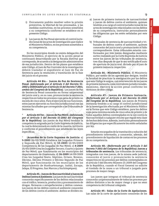9
CÓDIGO
PROCESAL
PENAL
C O M P I L A C I Ó N D E L E Y E S P E N A L E S D E G U A T E M A L A
i)	 Únicamente podrán resolver sobre la prisión
preventiva, la libertad de los procesados, y las
medidas sustitutivas, en los procesos sometidos
a su competencia conforme se establece en el
presente Código.
j)	 Los jueces de Paz Penal ejercerán el control juris-
diccional de los actos de investigación que realice
el Ministerio Público, en los procesos sometidos a
su competencia.
	 En los municipios donde no exista delegación del
Ministerio Público, el ejercicio de la acción penal se
continuará desarrollando por la fiscalía distrital que
corresponda,deacuerdoaladesignaciónadministrativa
de esa jurisdicción. Dentro de los plazos que establece
este Código, el Juez de Paz Contralor de la investigación
deberá trasladar el expediente al Juez de Paz de
Sentencia para la resolución y tramitación de la fase
del juicio en el proceso.
	 Artículo 44 Bis.- Jueces de Paz de Sentencia
Penal. (Adicionado por el Artículo 4 del Decreto 51-
2002 y DEROGADO por el Artículo 15 del Decreto 7-2011,
ambos del Congreso de la República). Los jueces de Paz
de Sentencia Penal conocerán en forma unipersonal
del juicio oral y, en su caso, pronunciarán la sentencia
respectiva en todos los procesos cuya pena de prisión no
exceda de cinco años. Para el ejercicio de sus funciones,
estos jueces ejercerán su función jurisdiccional con las
mismas facultades que corresponde a los Tribunales de
Sentencia.
*	 Artículo 44 Ter.- Jueces de Paz Móvil. (Adicionado
por el Artículo 5 del Decreto 51-2002 del Congreso
de la República). Los jueces de Paz Móvil tendrán la
competencia asignada por la Corte Suprema de Justicia,
la cual la determinará en razón de la cuantía, territorio
y conforme el procedimiento que establecen las leyes
específicas.
*	(Acuerdos de la Corte Suprema de Justicia: a)
5-2003 26/02/2003 Establece los Juzgados Primero
y Segundo de Paz Móvil; b) 13-2003 12/05/2003
Competencia de los Juzgados de Paz Móvil; c) 4-2009
25/03/2009 Crea los Juzgados Tercero, Cuarto y Quinto
de Paz Móvil, que funcionarán en los municipios del
departamento de Guatemala; d) 26-2009 14/09/2009
Crea los Juzgados Sexto, Séptimo, Octavo, Noveno,
Décimo, Décimo Primero y Décimo Segundo de Paz
Móvil, que funcionarán en los municipios de los
departamento de Huehuetenango, Izabal, Zacapa,
Jalapa, El Progreso, San Marcos y Suchitepéquez).
	 Artículo 45.- Jueces de Narcoactividad y Jueces de
DelitosContraelAmbiente.Losjuecesdenarcoactividad
conocerán específicamente de los delitos relacionados
con el tráfico, tenencia, producción y procesamiento de
drogas, fármacos o estupefacientes y delitos conexos.
Los jueces de los delitos contra el ambiente conocerán
de los delitos contra el ambiente. Ambos se dividen en:
a)	 Jueces de primera instancia de narcoactividad
y jueces de delitos contra el ambiente, quienes
tendrán a su cargo el control jurisdiccional de los
actosdeinvestigaciónrelacionadosconlosdelitos
de su competencia, instruirán personalmente
las diligencias que les estén señaladas por este
Código.
b)	 Tribunales de sentencia de narcoactividad y tri-
bunales de delitos contra el ambiente, quienes
conocerán del juicio oral y pronunciarán el fallo
correspondiente. Estos tribunales estarán con-
formados por tres jueces designados mediante
sorteo realizado por la Corte Suprema de Justicia
entre los jueces de los tribunales de sentencia,
tres días después de que le sea notificado el auto
de apertura de juicio oral, dictado por el juez de
primera instancia respectivo.
	 Artículo 46.- Ministerio Público. El Ministerio
Público, por medio de los agentes que designe, tendrá
la facultad de practicar la averiguación por los delitos
que este Código le asigna, con intervención de los jueces
de primera instancia como contralores jurisdiccionales.
Asimismo, ejercerá la acción penal conforme los
términos de éste código.
	 Artículo 47.- Jueces de Primera Instancia.
(Reformado por el Artículo 6 del Decreto 51-2002
del Congreso de la República). Los jueces de Primera
Instancia tendrán a su cargo el control jurisdiccional
de la investigación efectuada por el Ministerio Público
en la forma que este Código establece, para los delitos
cuya pena mínima exceda de cinco años de prisión y de
todos aquellos delitos contemplados en la Ley contra la
Narcoactividad o cualquier otra ley que regule esta clase
dehechosdelictivos.Además,instruiránpersonalmente
las diligencias que específicamente les estén señaladas
por ley.
	 Estarán encargados de la tramitación y solución del
procedimiento intermedio, y conocerán, además, del
procedimiento de liquidación de costas en los procesos
de su competencia.
	 Artículo 48.- (Reformado por el Artículo 3 del
Decreto 7-2011 del Congreso de la República). Jueces y
tribunales de sentencia. Los tribunales de sentencia,
integrados con tres jueces, de la misma sede judicial,
conocerán el juicio y pronunciarán la sentencia
respectiva en los procesos por delitos contemplados en
el artículo 3 del Decreto Número 21-2009 del Congreso
de la República, cuando el Fiscal General no solicite
el traslado de la causa a un tribunal o juzgado para
procesos de mayor riesgo.
	 Los jueces que integran el tribunal de sentencia
conocerán unipersonalmente de todos los procesos por
delitos distintos a los de mayor riesgo y que no sean
competencia del tribunal colegiado.
	 Artículo 49.- Salas de la Corte de Apelaciones.
Las salas de la corte de apelaciones conocerán de los
 