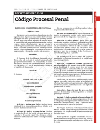 1
CÓDIGO
PROCESAL
PENAL
C O M P I L A C I Ó N D E L E Y E S P E N A L E S D E G U A T E M A L A
DECRETO NÚMERO 51-92
Código Procesal Penal
EL CONGRESO DE LA REPÚBLICA DE GUATEMALA,
CONSIDERANDO:
	 Que es necesario consolidar el estado de derecho
y profundizar el proceso democrático de Guatemala
y que para ello debe garantizarse la pronta y efectiva
justicia penal, con lo cual, además, se asegura la paz,
la tranquilidad y la seguridad ciudadanas, así como el
respeto a los derechos humanos; y que por otra parte,
la efectiva persecución de los delincuentes y la sanción
de las conductas que lesionan los bienes jurídicos,
sociales e individuales de los guatemaltecos es una de
las prioridades y demandas sociales más urgentes,
POR TANTO,
	 El Congreso de la República de Guatemala con el
fin de dotar a la sociedad de los instrumentos legales
que permitan el combate a la impunidad y el acceso
a la justicia penal y con fundamento en los Artículos
157,174,175,176,179 y 180 de la Constitución Política de
la República de Guatemala,
DECRETA:
El siguiente
CODIGO PROCESAL PENAL
LIBRO PRIMERO
Disposiciones generales
TITULO I
Principios básicos
CAPITULO I
Garantías procesales
	 Artículo 1.- No hay pena sin ley. (Nullum poena
sine lege). No se impondrá pena alguna si la ley no la
hubiere fijado con anterioridad.
	 Artículo 2.- No hay proceso sin ley. (Nullum
proceso sine lege). No podrá iniciarse proceso ni
tramitarse denuncia o querella, sino por actos u
omisiones calificados como delitos o faltas por una ley
anterior.
	 Sin ese presupuesto, es nulo lo actuado e induce
responsabilidad del tribunal.
	 Artículo 3.- Imperatividad. Los tribunales y los
sujetos procesales no podrán variar las formas del
proceso, ni la de sus diligencias o incidencias.
	 Artículo 4.- Juicio previo. Nadie podrá ser
condenado, penado o sometido a medida de seguridad
y corrección, sino en sentencia firme, obtenida por
un procedimiento llevado a cabo conforme a las
disposiciones de este Código y a las normas de la
Constitución, con observancia estricta de las garantías
previstas para las personas y de las facultades y
derechos del imputado o acusado.
	 La inobservancia de una regla de garantía
establecida en favor del imputado no se podrá hacer
valer en su perjuicio.
	 Artículo 5.- Fines del proceso. (Reformado
por el Artículo 1 del Decreto 7-2011 del Congreso
de la República). El proceso penal tiene por objeto
la averiguación de un hecho señalado como delito
o falta y de las circunstancias en que pudo ser
cometido; el establecimiento de la posible participación
del sindicado; el pronunciamiento de la sentencia
respectiva, y la ejecución de la misma.
	 La víctima o el agraviado y el imputado, como
sujetos procesales, tienen derecho a la tutela judicial
efectiva. El procedimiento, por aplicación del principio
del debido proceso, debe responder a las legítimas
pretensiones de ambos.”
	 Artículo 6.- Posterioridad del proceso. Sólo
después de cometido un hecho punible se iniciará
proceso por el mismo.
	 Artículo 7.- Independencia e imparcialidad. El
juzgamiento y decisión de las causas penales se llevará
a cabo por jueces imparciales e independientes, sólo
sometidos a la Constitución y a la ley. La ejecución penal
estará a cargo de los jueces de ejecución.
	 Por ningún motivo las restantes autoridades del
Estado podrán arrogarse el juzgamiento de causas
pendientes o la reapertura de las ya terminadas por
decisión firme.
	 Nadie puede ser juzgado, condenado, penado o
sometido a medida de seguridad y corrección, sino por
los tribunales designados por la ley antes del hecho de
la causa.
 