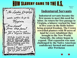 history on
                               slavery


    Indentured Servants
  Indentured servants became the
  first means to meet this need for
labor. In return for free passage to
Virginia, a laborer worked for four
   to five years in the fields before
being granted freedom. The Crown
rewarded planters with 50 acres of
    land for every inhabitant they
      brought to the New World.
    Naturally, the colony began to
 expand. That expansion was soon
challenged by the Native American
  confederacy formed and named
            after Powhatan
 