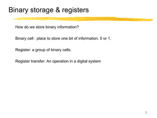 3
Binary storage & registers
How do we store binary information?
Binary cell : place to store one bit of information. 0 or 1.
Register: a group of binary cells.
Register transfer: An operation in a digital system
 