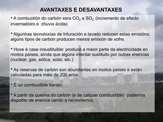 AVANTAXES E DESAVANTAXES
• A combustión do carbón xera CO2 e SO2 (incremento de efecto
invernadoiro e chuvia ácida)
• Algunhas tecnoloxías de trituración e lavado reducen estas emisións;
algúns tipos de carbón producen menos emisión de xofre.
• Hoxe é case insustituible: produce a maior parte da electricidade en
moitos países, aínda que algúns intentar sustituilo por outras enerxías
(nuclear, gas, eólica, solar, etc.)
• As reservas de carbón son abundantes en moitos países e están
calculadas para máis de 200 anos.
• É un combustible barato
• A partir da queima do carbón (e de calquer combustible) podemos
dispoñer de enerxía cando a necesitemos.
 