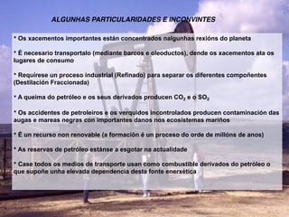 • Os xacementos importantes están concentrados nalgunhas rexións do planeta
• É necesario transportalo (mediante barcos e oleoductos), dende os xacementos ata os
lugares de consumo
• Requírese un proceso industrial (Refinado) para separar os diferentes compoñentes
(Destilación Fraccionada)
• A queima do petróleo e os seus derivados producen CO2 e o SO2
• Os accidentes de petroleiros e os verquidos incontrolados producen contaminación das
augas e mareas negras con importantes danos nos ecosistemas mariños
• É un recurso non renovable (a formación é un proceso do orde de millóns de anos)
• As reservas de petróleo estánse a esgotar na actualidade
• Case todos os medios de transporte usan como combustible derivados do petróleo o
que supoñe unha elevada dependencia desta fonte enerxética
ALGUNHAS PARTICULARIDADES E INCONVINTES
 
