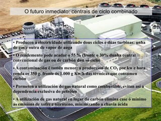 O futuro inmediato: centrais de ciclo combinado
• Producen a electricidade utilizando dous ciclos e dúas turbinas: unha
de gas e outra de vapor de auga
• O rendemento pode acadar o 55 % (fronte o 30% dunha central
convencional de gas ou de carbón dun só ciclo)
• A contaminación é tamén menor: a producción de CO2 por kw e hora
ronda os 350 g, fronte ós 1.000 g Kw/h das térmicas que consumen
carbón
• Permeten a utilización do gas natural como combustible, evitan así a
dependencia exclusiva do petróleo
• A utilización de gas natural en lugar do carbón elimina case ó mínimo
as emisións de xofre e nitróxeno, minimizando a chuvia ácida
 