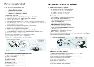 When do I use capital letters?
1 Tick the correct sentence in each pair.
1 a I have an english exam next week.
b I have an English exam next week.
2 a There is a trip to the exhibition in December.
b There is a trip to the exhibition in december.
We use capital letters with:
• titles and people's names: Mrs Smith, Dr Lee, Queen Elizabeth II
• members of the family when used as names: Dad, Grandma
• addresses: Woodstock House, 16 West Road
• letter beginnings and endings: Dear Charlotte, Love from Emily, Yours sincerely
• geographical names: Rome (city), Spain (country), the Nile (river), the Pacific Ocear
(ocean), Mount Everest (mountain)
• nationality adjectives and languages: English, Italian, French
• days of the week: Monday, Tuesday, Wednesday
• months of the year: January, February, March
• festivals and special days: Christmas Day, Valentine's Day, Easter
ft We use small letters in sentences when we are referring to someone's job or
position rather than his / her name or title:
He is my doctor, The new queen is very young, This is my dad.
ft We write only the pronoun /with a capital letter:
My sister and I went home, but then she went out again.
3 Rewrite these sentences using small and capital letters.
1 madrid is in spain. ..&${l^..£..%.*^A£t..
2 london is on the thames
3 are you learning Italian?
4 my father is Spanish
5 і don*t like mondays
6 my birthday is in may
7 yours faithfully, paul may
8 my mum is a doctor.
6
Do I need am / is / are in this sentence?
1 Tick the correct sentence in each pair.
1 a The person who sits next to me is called Natalia.
b The person who sits next to me called Natalia.
2 а I may go to the cinema, but I am not sure.
b I may go to the cinema, but I not sure.
We use am I is I are:
• with an adjective to describe people and things:
My cousin is tall. He is good-looking too.
• with -ing to form the present continuous:
/ hope you are feeling well.
• with going to to talk about the future:
I'm not going to go shopping on Saturday.
• with the past participle to form the passive:
Cardiff and Swansea are situated in south Wales.
• after there and here:
There are a lot of buildings near the school.
Here's the book I promised you.
ft Note that we often use contractions {'m, 's and 're) in spoken and written English,
especially after pronouns and short words.
2 Correct the mistake below. Look at my shoes!
I going to clean them.
Look at my shoes! them.
3 Add am, is or are to these sentences.
1 I've got a new ruler because my old one broken. ^А*..?.^.к.*Г.?*%УУ..
2 I like this bag, but it too small for my things
3 Here our photos. Do you want to look at them?
4 Paul works in New York and married to Anna
5 I like books which interesting
6 That all for now. I will write soon
7 I looking forward to seeing you
8 Jack afraid his wife will fail her driving test.
7
 