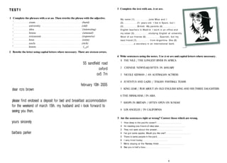 TEST1
1 Complete the phrases with a or an. Then rewrite the phrase with the adjective.
1
exam (hard)
2
university (old)
3
idea (interesting)
4
house (unusual)
5
restaurant (expensive)
6
hour (extra)
7
uncle (rich)
8
lesson (eaS
y)
2 Rewrite the letter using capital letters where necessary. There are sixteen errors.
55 sandfield road
oxford
ox5 7rn
february 10th 2005
dear rcrs brown
please find enclosed a deposit for bed and breakfast accommodation
for the weekend of march 15th. my husband and і look forward to
seeing you then.
yours sincerely
barbara parker
3 Complete the text with am, is or are.
My name (1) Julie Wise and I
(2) 21 years old. I live in Spain, but I
(3) British. My parents (4)
English teachers in Madrid. I work in an office and
my sister (5) studying English at university
Most of our friends (6) Spanish, but my
best friend (7) from Argentina. She (8)
a secretary in an international bank.
4 Write sentences using the notes. Use is or are and capital letters where necessary.
1 THE NILE / THE LONGEST RIVER IN AFRICA
2 CHINESE NEWYEAR/OFTEN IN JANUARY
3 NICOLE KIDMAN / AN AUSTRALIAN ACTRESS
4 JUVENTUS AND LAZIO / ITALIAN FOOTBALL TEAMS
5 KING LEAR / PLAY ABOUT AN OLD ENGLISH KING AND HIS THREE DAUGHTERS
6 THE HIMALAYAS / IN ASIA
7 SHOPS IN BRITAIN / OFTEN OPEN ON SUNDAY
8 LOS ANGELES / IN CALIFORNIA
5 Are the sentences right or wrong? Correct those which are wrong.
1 How deep is the pacific ocean?
2 I'm meeting one friend of mine later.
3 They not sane about the answer.
4 I've got some apples. Would you like one?
5 There is some people in the park
6 I very tired today
7 We're staying at the Ramsey Hotel
8 See you in half a hour.
9
 