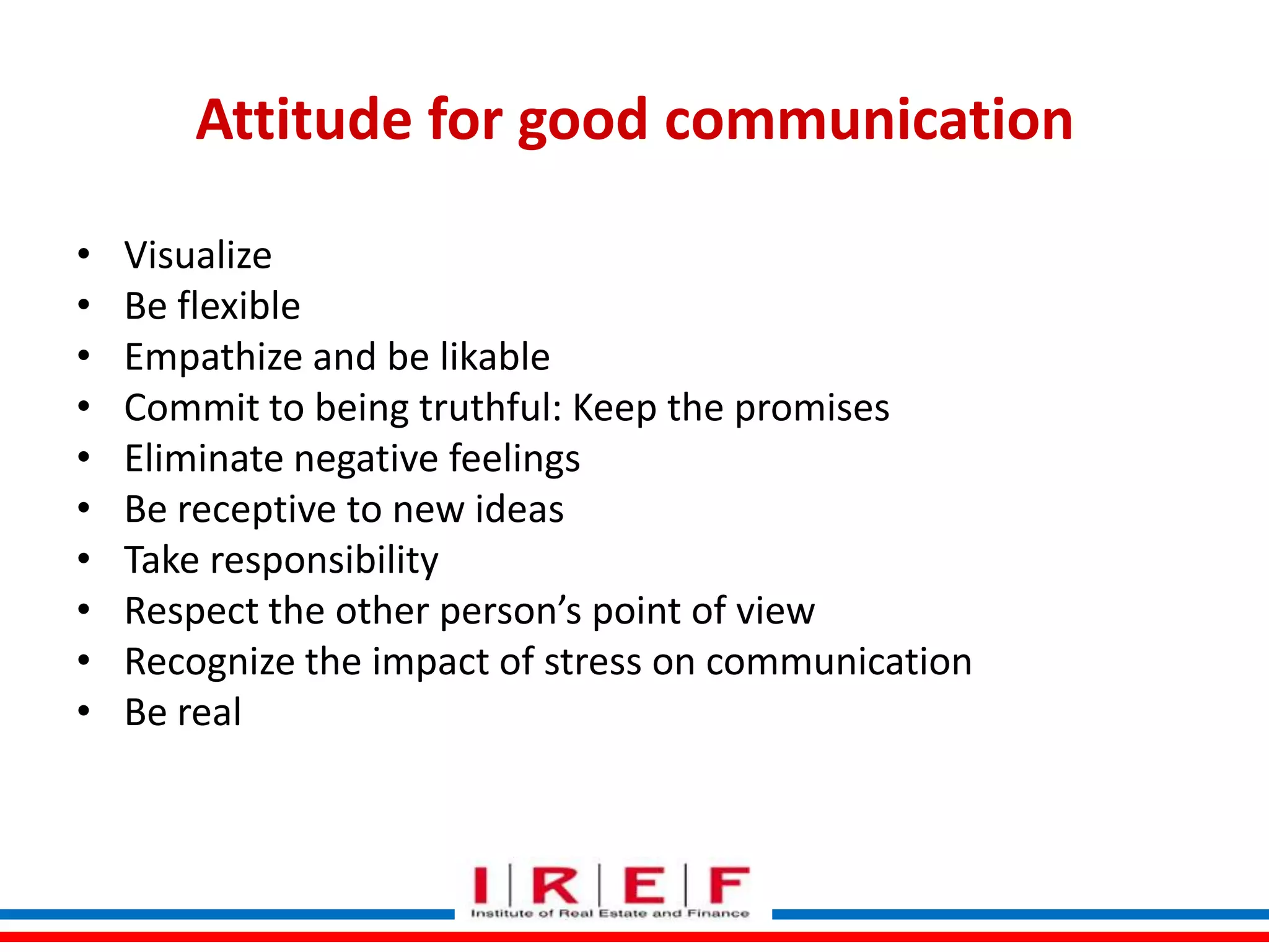 Attitude for good communication
•
•
•
•
•
•
•
•
•
•

Visualize
Be flexible
Empathize and be likable
Commit to being truthful: Keep the promises
Eliminate negative feelings
Be receptive to new ideas
Take responsibility
Respect the other person’s point of view
Recognize the impact of stress on communication
Be real
Trainings by Vidya Bhagwat

 