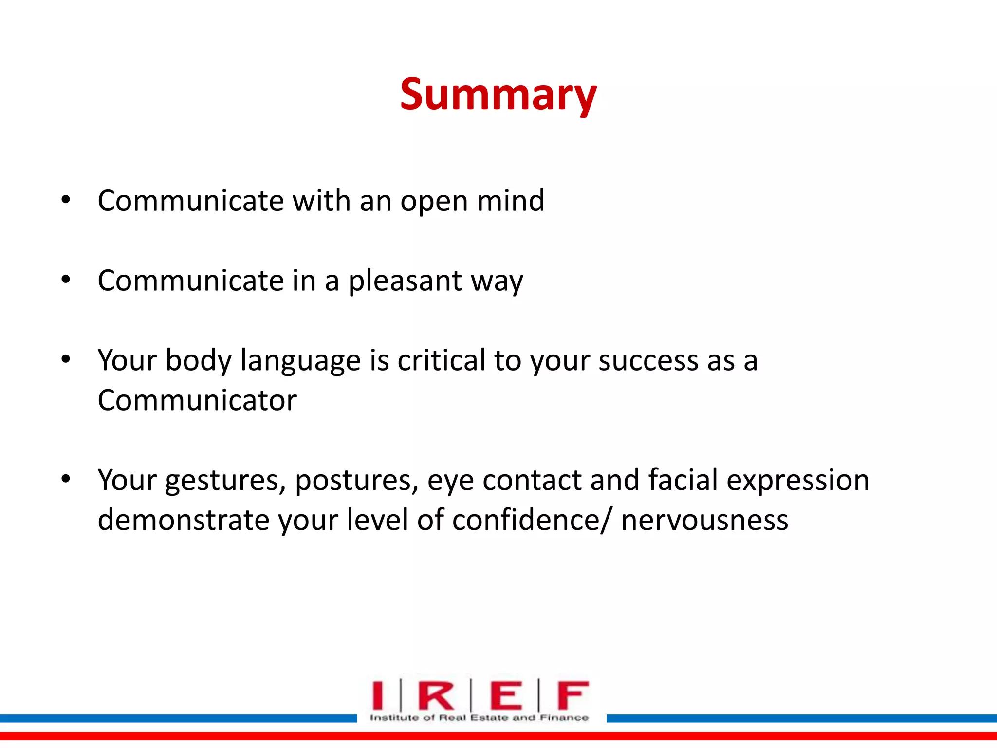 Summary
• Communicate with an open mind
• Communicate in a pleasant way
• Your body language is critical to your success as a
Communicator
• Your gestures, postures, eye contact and facial expression
demonstrate your level of confidence/ nervousness
Trainings by Vidya Bhagwat

 