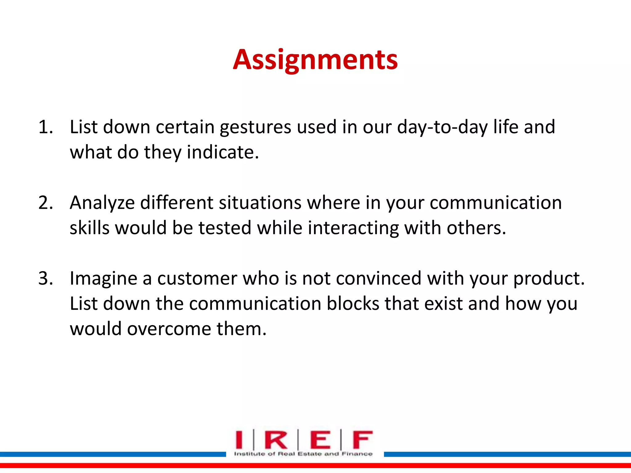 Assignments
1. List down certain gestures used in our day-to-day life and
what do they indicate.
2. Analyze different situations where in your communication
skills would be tested while interacting with others.
3. Imagine a customer who is not convinced with your product.
List down the communication blocks that exist and how you
would overcome them.
Trainings by Vidya Bhagwat

 