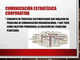 COMUNICACIÓN ESTRATÉGICA
CORPORATIVA
•CONJUNTO DE PROCESOS SISTEMATIZADOS QUE ANALIZAN UN
PROBLEMA DE COMUNICACIÓN ORGANIZACIONAL, Y QUE TIENE
COMO OBJETIVO PRIMORDIAL LA SOLUCIÓN DEL PROBLEMA
PLANTEADO.
 