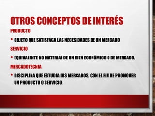OTROS CONCEPTOS DE INTERÉS
PRODUCTO
• OBJETO QUE SATISFAGA LAS NECESIDADES DE UN MERCADO
SERVICIO
• EQUIVALENTE NO MATERIAL DE UN BIEN ECONÓMICO O DE MERCADO.
MERCADOTECNIA
• DISCIPLINA QUE ESTUDIA LOS MERCADOS, CON EL FIN DE PROMOVER
UN PRODUCTO O SERVICIO.
 