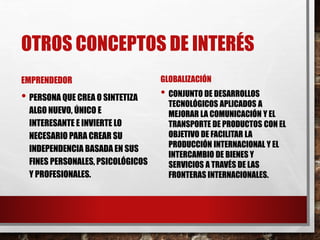OTROS CONCEPTOS DE INTERÉS
EMPRENDEDOR
• PERSONA QUE CREA O SINTETIZA
ALGO NUEVO, ÚNICO E
INTERESANTE E INVIERTE LO
NECESARIO PARA CREAR SU
INDEPENDENCIA BASADA EN SUS
FINES PERSONALES, PSICOLÓGICOS
Y PROFESIONALES.
GLOBALIZACIÓN
• CONJUNTO DE DESARROLLOS
TECNOLÓGICOS APLICADOS A
MEJORAR LA COMUNICACIÓN Y EL
TRANSPORTE DE PRODUCTOS CON EL
OBJETIVO DE FACILITAR LA
PRODUCCIÓN INTERNACIONAL Y EL
INTERCAMBIO DE BIENES Y
SERVICIOS A TRAVÉS DE LAS
FRONTERAS INTERNACIONALES.
 