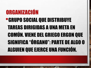 ORGANIZACIÓN
•GRUPO SOCIAL QUE DISTRIBUYE
TAREAS DIRIGIDAS A UNA META EN
COMÚN. VIENE DEL GRIEGO ERGON QUE
SIGNIFICA “ÓRGANO”: PARTE DE ALGO O
ALGUIEN QUE EJERCE UNA FUNCIÓN.
 