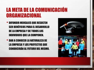LA META DE LA COMUNICACIÓN
ORGANIZACIONAL
• DIFUNDIR MENSAJES QUE RESULTEN
SER BENÉFICOS PARA EL DESARROLLO
DE LA EMPRESA Y DE TODOS LOS
INDIVIDUOS QUE LA COMPONEN.
• DAR A CONOCER LA NATURALEZA DE
LA EMPRESA Y LOS PROYECTOS QUE
CONDUCIRÁN AL FUTURO DEL MISMO.
 