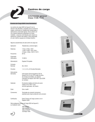 2
                                   Centros de carga


                                   Información general
                                   Clase 1130, 1170


Centros de Carga QOD Línea Doméstica

Los centros de carga QOD de Square D son la
solución más difundida y aceptada para el control de
cargas y alumbrado en instalaciones residenciales y
aplicaciones comerciales ligeras. Nuevo diseño con
una cubierta totalmente rediseñada con frente
resaltado y esquinas redondeadas para mejorar su
apariencia y hacerlo más estético. Ahora disponible
en color marfil en equipos de montaje empotrar.


Algunas características de este centro de carga son:

Aplicación:           Residencial y comercio ligero

Sistemas:            1 Fase, 2 Hilos, 120V~
                     1 Fase, 3 Hilos, 120V~/240V~
                     3 Fases, 4 Hilos, 120YV~/127V~
Frecuencia           60 Hz

Capacidad
Interruptiva:         10 000 A

Alimentación:         Zapatas Principales

Corriente
Nominal:              50 a 100 A

Circuitos:            1, 2, 3, 4, 6, y 8 Circuitos Derivados

Interruptores
Derivados:            Interruptores Termomagnéticos QO de
                      Square D de 19 mm (0,75 pulg) de ancho,
                      de montaje enchufable, con ventana
                      indicadora de disparo VISI-TRIP o tipo QOW
                      sin ventana.

Gabinete:             Envolvente metálica de lámina de acero
                      rolada en frío TIPO 1 para
                      servicios generales, uso interior

Color:                Gris o marfil.

Conexiones:           Terminales de conexión de aluminio
                      estañado para mayor protección anti corrosión


Certificados:         Estos Centros de Carga cuentan con el
                      Registro NOM

Sólo empleando Centros de Carga QOD de Square D,
su instalación será:
                     -Más Estética
                     -Más Segura
                     -Más Confiable
                     -De Mayor Valor

2/1
 