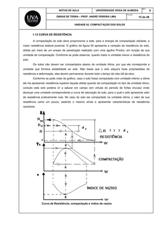 NOTAS DE AULA UNIVERSIDADE VEIGA DE ALMEIDA
REV.
0
OBRAS DE TERRA – PROF. ANDRÉ PEREIRA LIMA
FOLHA:
15 de 48
UNIDADE 02. COMPACTAÇÃO DOS SOLOS
1.13 CURVA DE RESISTÊNCIA
A compactação do solo deve proporcionar a este, para a energia de compactação adotada, a
maior resistência estável possível. O gráfico da figura 04 apresenta a variação da resistência do solo,
obtida por meio de um ensaio de penetração realizado com uma agulha Proctor, em função de sua
umidade de compactação. Conforme se pode observar, quanto maior a umidade menor a resistência do
solo.
Os solos não devem ser compactados abaixo da umidade ótima, por que ela corresponde a
umidade que fornece estabilidade ao solo. Não basta que o solo adquira boas propriedades de
resistência e deformação, elas devem permanecer durante todo o tempo de vida útil da obra.
Conforme se pode notar do gráfico, caso o solo fosse compactado com umidade inferior a ótima
ele iria apresentar resistência superior àquela obtida quando da compactação no teor de umidade ótimo,
contudo este solo poderia vir a saturar em campo (em virtude do período de fortes chuvas) vindo
alcançar uma umidade correspondente a curva de saturação do solo, para o qual o solo apresenta valor
de resistência praticamente nulo. No caso do solo ser compactado na umidade ótima, o valor de sua
resistência cairia um pouco, estando o mesmo ainda a apresentar características de resistência
razoáveis.
Curva de Resistência, compactação e índice de vazios
 
