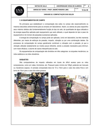 NOTAS DE AULA UNIVERSIDADE VEIGA DE ALMEIDA
REV.
0
OBRAS DE TERRA – PROF. ANDRÉ PEREIRA LIMA
FOLHA:
16 de 48
UNIDADE 02. COMPACTAÇÃO DOS SOLOS
1.14 EQUIPAMENTOS DE CAMPO
Os princípios que estabelecem a compactação dos solos no campo são essencialmente os
mesmos discutidos anteriormente para os ensaios em laboratórios. Assim, os valores de peso específico
seco máximo obtidos são fundamentalmente função do tipo do solo, da quantidade de água utilizada e
da energia específica aplicada pelo equipamento que será utilizado, a qual depende do tipo e peso do
equipamento e do número de passadas sucessivas aplicadas.
A energia de compactação no campo pode ser aplicada, como em laboratório, de três maneiras
diferentes: por meios de esforços de pressão, impacto, vibração ou por uma combinação destes. Os
processos de compactação de campo geralmente combinam a vibração com a pressão, já que a
vibração utilizada isoladamente se mostra pouco eficiente, sendo a pressão necessária para diminuir,
com maior eficácia, o volume de vazios interpartículas do solo.
Os equipamentos de compactação são divididos em três categorias: os soquetes mecânicos; os
rolos estáticos e os rolos vibratórios.
SOQUETES
São compactadores de impacto utilizados em locais de difícil acesso para os rolos
compressores, como em valas, trincheiras, etc. Possuem peso mínimo de 15Kgf, podendo ser manuais
ou mecânicos (sapos). A camada compactada deve ter 10 a 15cm para o caso dos solos finos e em
torno de 15cm para o caso dos solos grossos.
 