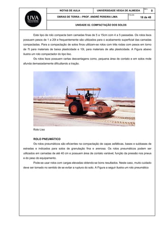 NOTAS DE AULA UNIVERSIDADE VEIGA DE ALMEIDA
REV.
0
OBRAS DE TERRA – PROF. ANDRÉ PEREIRA LIMA
FOLHA:
18 de 48
UNIDADE 02. COMPACTAÇÃO DOS SOLOS
Este tipo de rolo compacta bem camadas finas de 5 a 15cm com 4 a 5 passadas. Os rolos lisos
possuem pesos de 1 a 20t e frequentemente são utilizados para o acabamento superficial das camadas
compactadas. Para a compactação de solos finos utilizam-se rolos com três rodas com pesos em torno
de 7t para materiais de baixa plasticidade e 10t, para materiais de alta plasticidade. A Figura abaixo
ilustra um rolo compactador do tipo liso.
Os rolos lisos possuem certas desvantagens como, pequena área de contato e em solos mole
afunda demasiadamente dificultando a tração.
Rolo Liso
ROLO PNEUMÁTICO
Os rolos pneumáticos são eficientes na compactação de capas asfálticas, bases e subbases de
estradas e indicados para solos de granulação fina e arenosa. Os rolos pneumáticos podem ser
utilizados em camadas de até 40 cm e possuem área de contato variável, função da pressão nos pneus
e do peso do equipamento.
Pode-se usar rolos com cargas elevadas obtendo-se bons resultados. Neste caso, muito cuidado
deve ser tomado no sentido de se evitar a ruptura do solo. A Figura a seguir ilustra um rolo pneumático
 