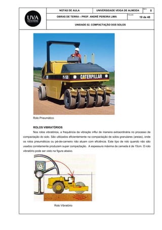 NOTAS DE AULA UNIVERSIDADE VEIGA DE ALMEIDA
REV.
0
OBRAS DE TERRA – PROF. ANDRÉ PEREIRA LIMA
FOLHA:
19 de 48
UNIDADE 02. COMPACTAÇÃO DOS SOLOS
Rolo Pneumático
ROLOS VIBRATÓRIOS
Nos rolos vibratórios, a frequência da vibração influi de maneira extraordinária no processo de
compactação do solo. São utilizados eficientemente na compactação de solos granulares (areias), onde
os rolos pneumáticos ou pé-de-carneiro não atuam com eficiência. Este tipo de rolo quando não são
usados corretamente produzem super compactação. A espessura máxima da camada é de 15cm. O rolo
vibratório pode ser visto na figura abaixo.
Rolo Vibratório
 