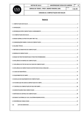 NOTAS DE AULA UNIVERSIDADE VEIGA DE ALMEIDA
REV.
0
OBRAS DE TERRA – PROF. ANDRÉ PEREIRA LIMA
FOLHA:
2 de 48
UNIDADE 02. COMPACTAÇÃO DOS SOLOS
ÍNDICE
1 – COMPACTAÇÃO DOS SOLOS .................................................................................................................................................................................3
1.1 INTRODUÇÃO............................................................................................................................................................................................................3
1.2 DIFERENÇAS ENTRE COMPACTAÇÃO E ADENSAMENTO ..................................................................................................................................4
1.3 A COMPACTAÇÃO DOS SOLOS..............................................................................................................................................................................4
1.4 ENSAIO NORMAL DE PROCTOR (ABNT NBR 7182) ..............................................................................................................................................5
1.5 CONSIDERAÇÕES SOBRE A CURVA DE COMPACTAÇÃO...................................................................................................................................8
1.6 VALORES TÍPICOS ...................................................................................................................................................................................................9
1.7 MÉTODOS ALTERNATIVOS DE COMPACTAÇÃO ..................................................................................................................................................9
1.8 ENERGIA DE COMPACTAÇÃO ................................................................................................................................................................................9
1.9 ENSAIO DE PROCTOR MODIFICADO E PROCTOR INTERMEDIÁRIO.................................................................................................................10
1.10 INFLUÊNCIA DA ENERGIA DE COMPACTAÇÃO................................................................................................................................................12
1.11 INFLUÊNCIA DO TIPO DE SOLO NA CURVA DE COMPACTAÇÃO ...................................................................................................................13
1.12 INFLUÊNCIA DA COMPACTAÇÃO NA ESTRUTURA DO SOLO ARGILOSO.....................................................................................................14
1.13 CURVA DE RESISTÊNCIA ....................................................................................................................................................................................15
1.14 EQUIPAMENTOS DE CAMPO...............................................................................................................................................................................16
1.15 ESCOLHA DOS EQUIPAMENTOS DE COMPACTAÇÃO.....................................................................................................................................20
1.16 FATORES QUE INFLUEM NA COMPACTAÇÃO NO CAMPO..............................................................................................................................22
1.17 CONTROLE DA COMPACTAÇÃO DO SOLO EM CAMPO...................................................................................................................................26
1.18 ESPECIFICAÇÕES PARA COMPACTAÇÃO ........................................................................................................................................................27
1.19 MÉTODOS DE CONTROLE DE COMPACTAÇÃO................................................................................................................................................29
1.20 ENSAIO CALIFÓRNIA OU C.B.R. (CALIFÓRNIA BEARING RATIO) ...................................................................................................................32
1.21 REFERÊNCIAS CONSULTADAS ..........................................................................................................................................................................37
1.22 LISTA DE EXERCÍCIOS ............................................................................................................................................................................37
 