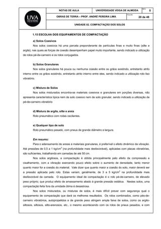 NOTAS DE AULA UNIVERSIDADE VEIGA DE ALMEIDA
REV.
0
OBRAS DE TERRA – PROF. ANDRÉ PEREIRA LIMA
FOLHA:
20 de 48
UNIDADE 02. COMPACTAÇÃO DOS SOLOS
1.15 ESCOLHA DOS EQUIPAMENTOS DE COMPACTAÇÃO
a) Solos Coesivos
Nos solos coesivos há uma parcela preponderante de partículas finas e muito finas (silte e
argila), nas quais as forças de coesão desempenham papel muito importante, sendo indicado a utilização
de rolos pé-de-carneiro e os rolos conjugados.
b) Solos Granulares
Nos solos granulares há pouca ou nenhuma coesão entre os grãos existindo, entretanto atrito
interno entre os grãos existindo, entretanto atrito interno entre eles, sendo indicado a utilização rolo liso
vibratório.
c) Mistura de Solos
Nos solos misturados encontra-se materiais coesivos e granulares em porções diversas, não
apresenta característica típica nem de solo coesivo nem de solo granular, sendo indicado a utilização de
pé-de-carneiro vibratório
d) Mistura de argila, silte e areia
Rolo pneumático com rodas oscilantes.
e) Qualquer tipo de solo
Rolo pneumático pesado, com pneus de grande diâmetro e largura.
Em resumo:
Para o adensamento de areias e materiais granulares, é preferível o efeito dinâmico da vibração.
Até pressões de 0,5 a 1 kg/cm2
(na profundidade mais desfavorável), aplicadas com placas vibratórias,
são suficientes, trabalhando em camadas de até 50 cm.
Nos solos argilosos, a compactação é obtida principalmente pelo efeito da compressão e
cisalhamento, com a vibração exercendo pouco efeito sobre o aumento de densidade, tanto menor
quanto maior for a coesão do material. Vale dizer que quanto maior a coesão do solo, maior deverá ser
a pressão aplicada pelo rolo. Estas variam, geralmente, de 3 a 5 kg/cm2
na profundidade mais
desfavorável da camada. O equipamento ideal de compactação é o rolo pé-de-carneiro, de elevado
peso próprio, que produz efeito de amassamento aliado à grande pressão estática. Nestes solos, uma
compactação feita fora da umidade ótima é desastrosa.
Nos solos misturados, ou misturas de solos, é mais difícil prever com segurança qual o
equipamento de compactação que dará os melhores resultados. Os rolos combinados, como pés-de-
carneiro vibratórios, autopropelidos e de grande peso atingem ampla faixa de solos, como os argilo-
siltosos, siltosos, silto-arenosos, etc., o mesmo acontecendo com os rolos de pneus pesados, e com
 