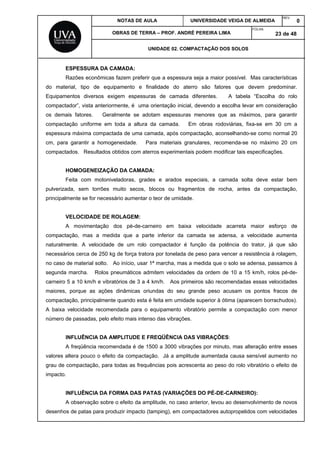 NOTAS DE AULA UNIVERSIDADE VEIGA DE ALMEIDA
REV.
0
OBRAS DE TERRA – PROF. ANDRÉ PEREIRA LIMA
FOLHA:
23 de 48
UNIDADE 02. COMPACTAÇÃO DOS SOLOS
ESPESSURA DA CAMADA:
Razões econômicas fazem preferir que a espessura seja a maior possível. Mas características
do material, tipo de equipamento e finalidade do aterro são fatores que devem predominar.
Equipamentos diversos exigem espessuras de camada diferentes. A tabela “Escolha do rolo
compactador”, vista anteriormente, é uma orientação inicial, devendo a escolha levar em consideração
os demais fatores. Geralmente se adotam espessuras menores que as máximos, para garantir
compactação uniforme em toda a altura da camada. Em obras rodoviárias, fixa-se em 30 cm a
espessura máxima compactada de uma camada, após compactação, aconselhando-se como normal 20
cm, para garantir a homogeneidade. Para materiais granulares, recomenda-se no máximo 20 cm
compactados. Resultados obtidos com aterros experimentais podem modificar tais especificações.
HOMOGENEIZAÇÃO DA CAMADA:
Feita com motoniveladoras, grades e arados especiais, a camada solta deve estar bem
pulverizada, sem torrões muito secos, blocos ou fragmentos de rocha, antes da compactação,
principalmente se for necessário aumentar o teor de umidade.
VELOCIDADE DE ROLAGEM:
A movimentação dos pé-de-carneiro em baixa velocidade acarreta maior esforço de
compactação, mas a medida que a parte inferior da camada se adensa, a velocidade aumenta
naturalmente. A velocidade de um rolo compactador é função da potência do trator, já que são
necessários cerca de 250 kg de força tratora por tonelada de peso para vencer a resistência à rolagem,
no caso de material solto. Ao início, usar 1ª marcha, mas a medida que o solo se adensa, passamos à
segunda marcha. Rolos pneumáticos admitem velocidades da ordem de 10 a 15 km/h, rolos pé-de-
carneiro 5 a 10 km/h e vibratórios de 3 a 4 km/h. Aos primeiros são recomendadas essas velocidades
maiores, porque as ações dinâmicas oriundas do seu grande peso acusam os pontos fracos de
compactação, principalmente quando esta é feita em umidade superior à ótima (aparecem borrachudos).
A baixa velocidade recomendada para o equipamento vibratório permite a compactação com menor
número de passadas, pelo efeito mais intenso das vibrações.
INFLUÊNCIA DA AMPLITUDE E FREQÜÊNCIA DAS VIBRAÇÕES:
A freqüência recomendada é de 1500 a 3000 vibrações por minuto, mas alteração entre esses
valores altera pouco o efeito da compactação. Já a amplitude aumentada causa sensível aumento no
grau de compactação, para todas as frequências pois acrescenta ao peso do rolo vibratório o efeito de
impacto.
INFLUÊNCIA DA FORMA DAS PATAS (VARIAÇÕES DO PÉ-DE-CARNEIRO):
A observação sobre o efeito da amplitude, no caso anterior, levou ao desenvolvimento de novos
desenhos de patas para produzir impacto (tamping), em compactadores autopropelidos com velocidades
 