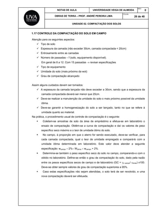 NOTAS DE AULA UNIVERSIDADE VEIGA DE ALMEIDA
REV.
0
OBRAS DE TERRA – PROF. ANDRÉ PEREIRA LIMA
FOLHA:
26 de 48
UNIDADE 02. COMPACTAÇÃO DOS SOLOS
1.17 CONTROLE DA COMPACTAÇÃO DO SOLO EM CAMPO
Atenção para os seguintes aspectos:
 Tipo de solo
 Espessura da camada (não exceder 30cm, camada compactada < 20cm)
 Entrosamento entre as camadas
 Número de passadas – f (solo, equipamento disponível).
Em geral de 8 a 12. Com 15 passadas  revisar especificações
 Tipo de equipamento
 Umidade do solo (mais próximo da wot)
 Grau de compactação alcançado
Assim alguns cuidados devem ser tomados:
 A espessura da camada lançada não deve exceder a 30cm, sendo que a espessura da
camada compactada deverá ser menor que 20cm.
 Deve-se realizar a manutenção da umidade do solo o mais próximo possível da umidade
ótima.
 Deve-se garantir a homogeneização do solo a ser lançado, tanto no que se refere à
umidade quanto ao material.
Na prática, o procedimento usual de controle de compactação é o seguinte:
 Coletam-se amostras de solo da área de empréstimo e efetua-se em laboratório o
ensaio de compactação. Obtêm-se a curva de compactação e daí os valores de peso
específico seco máximo e o teor de umidade ótimo do solo.
 No campo, à proporção em que o aterro for sendo executado, deve-se verificar, para
cada camada compactada, qual o teor de umidade empregado e compará-lo com a
umidade ótima determinada em laboratório. Este valor deve atender a seguinte
especificação: wcampo – 2% Wótima  wcampo + 2%.
 Determina-se também o peso específico seco do solo no campo, comparando-o com o
obtido no laboratório. Define-se então o grau de compactação do solo, dado pela razão
entre os pesos específicos secos de campo e de laboratório (GC = d campo/ dmáx) x100.
Deve-se obter sempre valores de grau de compactação superiores a 95%.
 Caso estas especificações não sejam atendidas, o solo terá de ser revolvido, e uma
nova compactação deverá ser efetuada.
 