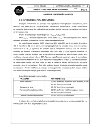 NOTAS DE AULA UNIVERSIDADE VEIGA DE ALMEIDA
REV.
0
OBRAS DE TERRA – PROF. ANDRÉ PEREIRA LIMA
FOLHA:
27 de 48
UNIDADE 02. COMPACTAÇÃO DOS SOLOS
1.18 ESPECIFICAÇÕES PARA COMPACTAÇÃO
O projeto, normalmente, fixa apenas o peso específico a ser atingido com o solo utilizado, sendo
definido à partir dele o Grau de Compactação (GC) e a tolerância em torno de GC. Cabe à fiscalização e
ao executor a determinação dos parâmetros que permitam atingí-lo com uma compactação bem feita, e
de forma econômica.
O Grau de compactação é definido por GC = (d campo/ dmáx) x100
Onde d campo é a massa específica seca obtida in situ, e dmáx é a massa específica seca máxima
obtida em laboratório, no ensaio de Proctor, para a energia especificada.
As especificações gerais do DNER exigem que GC% atinja 95% até 60 cm abaixo do greide, e
100 % nos últimos 60 cm de aterro, com compactação feita na umidade ótima, com uma variação
admissível de  3 % , e espessura das camadas após o adensamento entre 20 e 30 cm. Quanto à
qualidade dos materiais, que deverão ser evitados solos com CBR < 2, e com expansão maior que 4%,
porem estudos recentes, voltados para as características especiais dos solos tropicais, podem vir a
modificar a exigência sobre o valor do CBR. Algumas especificações relacionam o grau de compactação
ao Proctor normal (AASHO T-99-57), e ao Proctor modificado (AASHO T-180-57). Quando nas estradas
se prevê tráfego pesado com altas cargas por eixo, e freqüência elevada de solicitações, procura-se
aumentar o grau de compactação. Nos solos argilosos, quando desejadas densidades elevadas, deve-
se prescrever o Proctor modificado, e execução com equipamentos pesados que aliem pressão estática
com amassamento (por exemplo, pneumáticos oscilantes pesados).
Graus de compactação recomendados:
FINALIDADE RECOMENDAÇÃO
Aterro rodoviário 90-95% do Proctor modificado (topo do aterro,60 cm)
95-100 % do Proctor normal
Barragens de terra 95-100 % do Proctor modificado
Aterros sob fundação de prédios 90-95% do Proctor modificado(topo do aterro)
95-100 % do Proctor normal
Camadas de base de pavimentos 95-100 % do Proctor modificado
A rolagem deve ser feita longitudinalmente, dos bordos para o eixo, e com superposição de – no
mínimo 20 cm entre duas rolagens consecutivas.
 