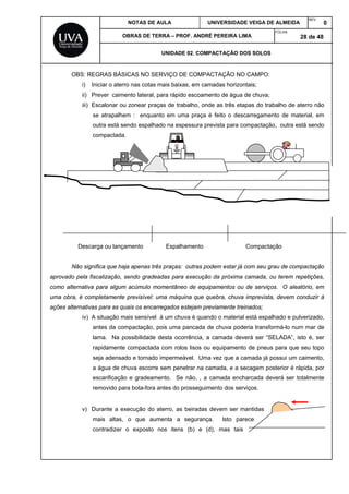 NOTAS DE AULA UNIVERSIDADE VEIGA DE ALMEIDA
REV.
0
OBRAS DE TERRA – PROF. ANDRÉ PEREIRA LIMA
FOLHA:
28 de 48
UNIDADE 02. COMPACTAÇÃO DOS SOLOS
OBS: REGRAS BÁSICAS NO SERVIÇO DE COMPACTAÇÃO NO CAMPO:
i) Iniciar o aterro nas cotas mais baixas, em camadas horizontais;
ii) Prever caimento lateral, para rápido escoamento de água de chuva;
iii) Escalonar ou zonear praças de trabalho, onde as três etapas do trabalho de aterro não
se atrapalhem : enquanto em uma praça é feito o descarregamento de material, em
outra está sendo espalhado na espessura prevista para compactação, outra está sendo
compactada.
Descarga ou lançamento Espalhamento Compactação
Não significa que haja apenas três praças: outras podem estar já com seu grau de compactação
aprovado pela fiscalização, sendo gradeadas para execução da próxima camada, ou terem repetições,
como alternativa para algum acúmulo momentâneo de equipamentos ou de serviços. O aleatório, em
uma obra, é completamente previsível: uma máquina que quebra, chuva imprevista, devem conduzir à
ações alternativas para as quais os encarregados estejam previamente treinados;
iv) A situação mais sensível à um chuva é quando o material está espalhado e pulverizado,
antes da compactação, pois uma pancada de chuva poderia transformá-lo num mar de
lama. Na possibilidade desta ocorrência, a camada deverá ser “SELADA”, isto é, ser
rapidamente compactada com rolos lisos ou equipamento de pneus para que seu topo
seja adensado e tornado impermeável. Uma vez que a camada já possui um caimento,
a água de chuva escorre sem penetrar na camada, e a secagem posterior é rápida, por
escarificação e gradeamento. Se não, , a camada encharcada deverá ser totalmente
removido para bota-fora antes do prosseguimento dos serviços.
v) Durante a execução do aterro, as beiradas devem ser mantidas
mais altas, o que aumenta a segurança. Isto parece
contradizer o exposto nos itens (b) e (d), mas tais
 