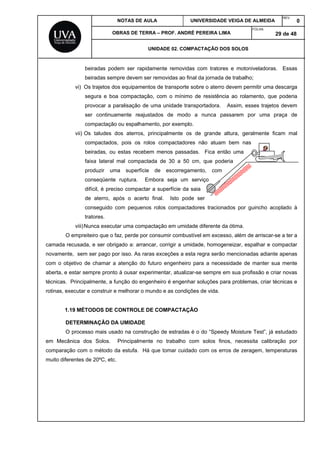 NOTAS DE AULA UNIVERSIDADE VEIGA DE ALMEIDA
REV.
0
OBRAS DE TERRA – PROF. ANDRÉ PEREIRA LIMA
FOLHA:
29 de 48
UNIDADE 02. COMPACTAÇÃO DOS SOLOS
beiradas podem ser rapidamente removidas com tratores e motoniveladoras. Essas
beiradas sempre devem ser removidas ao final da jornada de trabalho;
vi) Os trajetos dos equipamentos de transporte sobre o aterro devem permitir uma descarga
segura e boa compactação, com o mínimo de resistência ao rolamento, que poderia
provocar a paralisação de uma unidade transportadora. Assim, esses trajetos devem
ser continuamente reajustados de modo a nunca passarem por uma praça de
compactação ou espalhamento, por exemplo.
vii) Os taludes dos aterros, principalmente os de grande altura, geralmente ficam mal
compactados, pois os rolos compactadores não atuam bem nas
beiradas, ou estas recebem menos passadas. Fica então uma
faixa lateral mal compactada de 30 a 50 cm, que poderia
produzir uma superfície de escorregamento, com
conseqüente ruptura. Embora seja um serviço
difícil, é preciso compactar a superfície da saia
de aterro, após o acerto final. Isto pode ser
conseguido com pequenos rolos compactadores tracionados por guincho acoplado à
tratores.
viii)Nunca executar uma compactação em umidade diferente da ótima.
O empreiteiro que o faz, perde por consumir combustível em excesso, além de arriscar-se a ter a
camada recusada, e ser obrigado a: arrancar, corrigir a umidade, homogeneizar, espalhar e compactar
novamente, sem ser pago por isso. As raras exceções a esta regra serão mencionadas adiante apenas
com o objetivo de chamar a atenção do futuro engenheiro para a necessidade de manter sua mente
aberta, e estar sempre pronto à ousar experimentar, atualizar-se sempre em sua profissão e criar novas
técnicas. Principalmente, a função do engenheiro é engenhar soluções para problemas, criar técnicas e
rotinas, executar e construir e melhorar o mundo e as condições de vida.
1.19 MÉTODOS DE CONTROLE DE COMPACTAÇÃO
DETERMINAÇÃO DA UMIDADE
O processo mais usado na construção de estradas é o do “Speedy Moisture Test”, já estudado
em Mecânica dos Solos. Principalmente no trabalho com solos finos, necessita calibração por
comparação com o método da estufa. Há que tomar cuidado com os erros de zeragem, temperaturas
muito diferentes de 20ºC, etc.
 