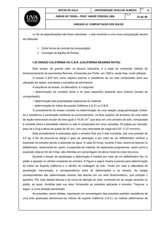 NOTAS DE AULA UNIVERSIDADE VEIGA DE ALMEIDA
REV.
0
OBRAS DE TERRA – PROF. ANDRÉ PEREIRA LIMA
FOLHA:
32 de 48
UNIDADE 02. COMPACTAÇÃO DOS SOLOS
iv) Se as especificações não forem atendidas  solo revolvido e uma nova compactação deverá
ser efetuada.
 Outra forma de controle da compactação:
 Cravação da Agulha de Proctor
1.20 ENSAIO CALIFÓRNIA OU C.B.R. (CALIFÓRNIA BEARING RATIO)
Este ensaio, de grande valor na técnica rodoviária, é a base do conhecido método de
dimensionamento de pavimentos flexíveis, introduzido por Porter, em 1929 e, ainda hoje, muito utilizado.
O ensaio C.B.R tem como objetivo estimar a resistência de um solo compactado para sua
utilização em bases, sub-bases e sub-leitos de pavimentos.
A sequência do ensaio, no laboratório, é a seguinte:
− determinação da umidade ótima e do peso específico aparente seco máximo (ensaio de
compactação);
− determinação das propriedades expansivas do material;
− determinação do índice de suporte Califórnia (I.S.C) ou C.B.R.
O procedimento do ensaio consiste na determinação de uma relação carga-penetração (mede-
se a resistência à penetração mediante ao puncionamento, na face superior da amostra) de uma haste
de seção transversal circular de área igual a 19,35 cm2
, que atua em uma amostra de solo, compactada
à umidade ótima e densidade máxima (o solo é compactado em cinco camadas, 55 golpes por camada,
peso de 4,5 kg e altura de queda de 45 cm), com uma velocidade de carga de 0,05” (1,27 mm/min).
Este procedimento é executado após a amostra ficar por 4 dias inundada, sob uma pressão de
4,5 kg, a fim de procurar-se atingir o grau de saturação, e por meio de um defletômetro verificar a
expansão da amostra devido à absorção de água. A cada 24 horas, durante 4 dias, fazem-se leituras no
defletômetro, observando-se, assim, a expansão do material. As expansões progressivas, assim como a
expansão total ao fim de 4 dias, são referidas em porcentagem da altura inicial do corpo de prova.
Durante o ensaio de penetração a deformação é medida por meio de um defletômetro fixo no
pistão e apoiado no cilindro recipiente da amostra. A Figura a seguir mostra a prensa para determinação
do Índice de Suporte Califórnia e o cilindro de moldagem do solo. Tendo em vista a velocidade de
penetração mencionada, a correspondência entre as deformações e os tempos. As cargas
correspondentes são determinadas através das leituras em um anel dinamométrico, que compõe o
aparelho. Por meio destas leituras e da curva de aferição do anel, conhecem-se as cargas atuantes no
pistão, as quais, divididas pela sua área, fornecerão as pressões aplicadas à amostra. Traça-se, a
seguir, a curva pressão-penetração.
As pressões, assim obtidas, expressam em porcentagens das pressões padrões (resistência de
uma brita graduada) denominam-se índices de suporte Califórnia (I.S.C.) ou índices californianos de
 