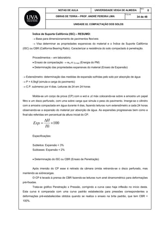 NOTAS DE AULA UNIVERSIDADE VEIGA DE ALMEIDA
REV.
0
OBRAS DE TERRA – PROF. ANDRÉ PEREIRA LIMA
FOLHA:
34 de 48
UNIDADE 02. COMPACTAÇÃO DOS SOLOS
Índice de Suporte Califórnia (ISC) – RESUMO:
 Base para dimensionamento de pavimentos flexíveis
 Visa determinar as propriedades expansivas do material e o Índice de Suporte Califórnia
(ISC) ou CBR (California Bearing Ratio). Caracterizar a resistência do solo compactado à penetração.
Procedimentos – em laboratório:
 Ensaio de compactação  wot e d máx (Energia do PM)
 Determinação das propriedades expansivas do material (Ensaio de Expansão)
 Extensômetro: determinação das medidas de expansão sofridas pelo solo por absorção de água
 P = 4,5kgf (simula a carga do pavimento)
 C.P. submerso por 4 dias. Leituras de 24 em 24 horas
Molda-se um corpo de prova (CP) com a wot e d máx colocando-se sobre a amostra um papel
filtro e um disco perfurado, com uma sobre carga que simula o peso do pavimento. Imerge-se o cilindro
com a amostra compactada em água durante 4 dias, fazendo leituras num extensômetro a cada 24 horas
observando-se a expansão do material por absorção de água. As expansões progressivas bem como a
final são referidas em percentual da altura inicial do CP.
100. 


Hi
H
Exp
Especificações:
Subleitos: Expansão < 3%
Subbases: Expansão < 2%
 Determinação do ISC ou CBR (Ensaio de Penetração)
Após imersão do CP esse é retirado da câmara úmida retirando-se o disco perfurado, mas
mantendo as sobrecargas.
O CP é levado à prensa de CBR fazendo-se leituras num anel dinamométrico para deformações
pré-fixadas.
Trata-se gráfico Penetração x Pressão, corrigindo a curva caso haja inflexão no início desta.
Esta curva é comparada com uma curva padrão estabelecida para pressões correspondentes a
deformações pré-estabelecidas obtidos quando se realiza o ensaio na brita padrão, que tem CBR =
100%.
 