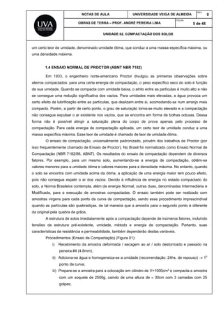 NOTAS DE AULA UNIVERSIDADE VEIGA DE ALMEIDA
REV.
0
OBRAS DE TERRA – PROF. ANDRÉ PEREIRA LIMA
FOLHA:
5 de 48
UNIDADE 02. COMPACTAÇÃO DOS SOLOS
um certo teor de umidade, denominado umidade ótima, que conduz a uma massa específica máxima, ou
uma densidade máxima.
1.4 ENSAIO NORMAL DE PROCTOR (ABNT NBR 7182)
Em 1933, o engenheiro norte-americano Proctor divulgou as primeiras observações sobre
aterros compactados: para uma certa energia de compactação, o peso específico seco do solo é função
de sua umidade. Quando se compacta com umidade baixa, o atrito entre as partículas é muito alto e não
se consegue uma redução significativa dos vazios. Para umidades mais elevadas, a água provoca um
certo efeito de lubrificação entre as partículas, que deslizam entre si, acomodando-se num arranjo mais
compacto. Porém, a partir de certo ponto, o grau de saturação torna-se muito elevado e a compactação
não consegue expulsar o ar existente nos vazios, que se encontra em forma de bolhas oclusas. Dessa
forma não é possível atingir a saturação plena do corpo de prova apenas pelo processo de
compactação. Para cada energia de compactação aplicada, um certo teor de umidade conduz a uma
massa específica máxima. Esse teor de umidade é chamado de teor de umidade ótima.
O ensaio de compactação, universalmente padronizado, provém dos trabalhos de Proctor (por
isso frequentemente chamado de Ensaio de Proctor). No Brasil foi normalizado como Ensaio Normal de
Compactação (NBR 7182/86, ABNT). Os resultados do ensaio de compactação dependem de diversos
fatores. Por exemplo, para um mesmo solo, aumentando-se a energia de compactação, obtém-se
valores menores para a umidade ótima e valores maiores para a densidade máxima. No entanto, quando
o solo se encontra com umidade acima da ótima, a aplicação de uma energia maior tem pouco efeito,
pois não consegue expelir o ar dos vazios. Devido à influência de energia no estado compactado do
solo, a Norma Brasileira contempla, além da energia Normal, outras duas, denominadas Intermediária e
Modificada, para a execução de amostras compactadas. O ensaio também pode ser realizado com
amostras virgens para cada ponto da curva de compactação, sendo esse procedimento imprescindível
quando as partículas são quebradiças, de tal maneira que a amostra para o segundo ponto é diferente
da original pela quebra de grãos.
A estrutura de solos imediatamente após a compactação depende de inúmeros fatores, incluindo
tensões da estrutura pré-existente, umidade, método e energia de compactação. Portanto, suas
características de resistência e permeabilidade, também dependerão destas variáveis.
Procedimentos (Ensaio de Compactação) (Figura 01):
i) Recebimento da amostra deformada / secagem ao ar / solo destorroado e passado na
peneira #4 (4.8mm);
ii) Adiciona-se água e homogeneiza-se a umidade (recomendação: 24hs. de repouso)  1o
ponto da curva;
iii) Prepara-se a amostra para a colocação em cilindro de V=1000cm³ e compacta a amostra
com um soquete de 2500g, caindo de uma altura de  30cm com 3 camadas com 25
golpes;
 