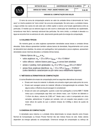 NOTAS DE AULA UNIVERSIDADE VEIGA DE ALMEIDA
REV.
0
OBRAS DE TERRA – PROF. ANDRÉ PEREIRA LIMA
FOLHA:
9 de 48
UNIDADE 02. COMPACTAÇÃO DOS SOLOS
O ramo da curva de compactação anterior ao valor de umidade ótima é denominado de “ramo
seco” e o trecho posterior de “ramo úmido” da curva de compactação. No ramo seco, a umidade é baixa,
a água contida nos vazios do solo está sob o efeito capilar e exerce uma função aglutinadora entre as
partículas. À medida que se adiciona água ao solo ocorre a destruição dos benefícios da capilaridade,
tornando-se mais fácil o rearranjo estrutural das partículas. No ramo úmido, a umidade é elevada e a
água se encontra livre na estrutura do solo, absorvendo grande parte da energia de compactação.
1.6 VALORES TÍPICOS
De maneira geral, os solos argilosos apresentam densidades secas baixas e umidade ótimas
elevadas. Solos siltosos apresentam também valores baixos de densidade, frequentemente com curvas
de laboratório bem abatidas. As areias com pedregulhos, bem graduados e pouco argilosos, apresentam
densidades secas máximas elevadas e umidades ótimas baixas.
1.7 MÉTODOS ALTERNATIVOS DE COMPACTAÇÃO
A norma Brasileira de ensaio de compactação prevê as seguintes alternativas de ensaio:
 Ensaio sem reuso do material: é utilizada uma amostra virgem para cada ponto da curva;
 Ensaio sem secagem previa do material: dificulta a homogeneização da umidade. Para
alguns solos a influência da pré-secagem é considerável;
 Ensaio em solo com pedregulho: quando o solo tiver pedregulho a norma NBR 7.182/86
indica que a compactação seja feita num cilindro maior, com 15,24cm de diâmetro e
11,43cm de altura, volume de 2.085 cm3
. Neste caso o solo é compactado em cinco
camadas, aplicando-se 12 golpes por camada, com um soquete mais pesado e com
maior altura de queda do que o anterior (massa de 4,536kg e altura de queda de
47,5cm).
1.8 ENERGIA DE COMPACTAÇÃO
A densidade seca máxima e a umidade ótima determinada no ensaio descrito como Ensaio
Normal de Compactação ou Ensaio Proctor Normal não são índices físicos do solo. Estes valores
dependem da energia aplicada na compactação. Chama-se energia de compactação ou esforço de
 