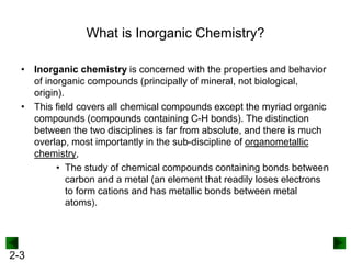 2-3
What is Inorganic Chemistry?
• Inorganic chemistry is concerned with the properties and behavior
of inorganic compounds (principally of mineral, not biological,
origin).
• This field covers all chemical compounds except the myriad organic
compounds (compounds containing C-H bonds). The distinction
between the two disciplines is far from absolute, and there is much
overlap, most importantly in the sub-discipline of organometallic
chemistry,
• The study of chemical compounds containing bonds between
carbon and a metal (an element that readily loses electrons
to form cations and has metallic bonds between metal
atoms).
 