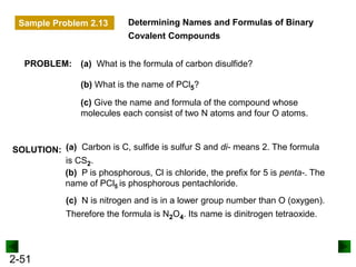 2-51
Determining Names and Formulas of Binary
Covalent Compounds
SOLUTION:
PROBLEM: (a) What is the formula of carbon disulfide?
(c) Give the name and formula of the compound whose
molecules each consist of two N atoms and four O atoms.
(b) What is the name of PCl5?
(a) Carbon is C, sulfide is sulfur S and di- means 2. The formula
is CS2.
(b) P is phosphorous, Cl is chloride, the prefix for 5 is penta-. The
name of PCl5 is phosphorous pentachloride.
(c) N is nitrogen and is in a lower group number than O (oxygen).
Therefore the formula is N2O4. Its name is dinitrogen tetraoxide.
Sample Problem 2.13
 