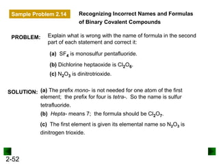 2-52
Recognizing Incorrect Names and Formulas
of Binary Covalent Compounds
SOLUTION:
(a) SF4 is monosulfur pentafluoride.
(c) N2O3 is dinitrotrioxide.
(b) Dichlorine heptaoxide is Cl2O6.
(a) The prefix mono- is not needed for one atom of the first
element; the prefix for four is tetra-. So the name is sulfur
tetrafluoride.
(b) Hepta- means 7; the formula should be Cl2O7.
(c) The first element is given its elemental name so N2O3 is
dinitrogen trioxide.
PROBLEM: Explain what is wrong with the name of formula in the second
part of each statement and correct it:
Sample Problem 2.14
 