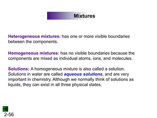 2-56
Mixtures
Heterogeneous mixtures: has one or more visible boundaries
between the components.
Homogeneous mixtures: has no visible boundaries because the
components are mixed as individual atoms, ions, and molecules.
Solutions: A homogeneous mixture is also called a solution.
Solutions in water are called aqueous solutions, and are very
important in chemistry. Although we normally think of solutions as
liquids, they can exist in all three physical states.
 