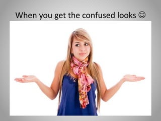 When you get the confused looks 
 