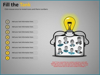1
2
3
4
7
5
6
8
Add your text information here.
Add your text information here.
Add your text information here.
Add your text information here.
Add your text information here.
Add your text information here.
Add your text information here.
Add your text information here.
Fill the Tank
Click mouse once to reveal icons and there numbers
Note* If you would like less numbers and icons, start with
deleting the number 1 text and icon and delete up from there.
You will need to renumber after you finish deleting. You can
double mouse click on the icons number to change it.
 
