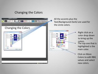 Changing the Colors
All the accents plus the
Text/Background-Dark2 are used for
the circle colors.
• Right click on a
color drop down
to bring up the
colors.
• The top one that is
highlighted is the
main color.
• Click on More
Colors to edit RBG
values and select
new colors.
 