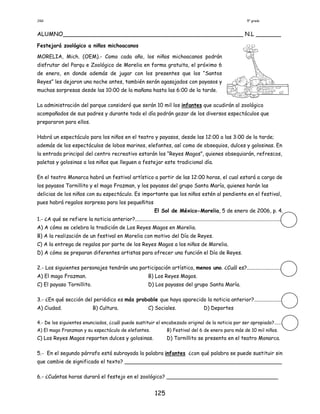 JGG 5° grado
125
ALUMNO__________________________________________________ N.L _______
Festejará zoológico a niños michoacanos
MORELIA, Mich. (OEM).- Como cada año, los niños michoacanos podrán
disfrutar del Parqu e Zoológico de Morelia en forma gratuita, el próximo 6
de enero, en donde además de jugar con los presentes que los “Santos
Reyes” les dejaron una noche antes, también serán agasajados con payasos y
muchas sorpresas desde las 10:00 de la mañana hasta las 6:00 de la tarde.
La administración del parque consideró que serán 10 mil los infantes que acudirán al zoológico
acompañados de sus padres y durante todo el día podrán gozar de los diversos espectáculos que
prepararon para ellos.
Habrá un espectáculo para los niños en el teatro y payasos, desde las 12:00 a las 3:00 de la tarde;
además de los espectáculos de lobos marinos, elefantes, así como de obsequios, dulces y golosinas. En
la entrada principal del centro recreativo estarán los “Reyes Magos”, quienes obsequiarán, refrescos,
paletas y golosinas a los niños que lleguen a festejar este tradicional día.
En el teatro Monarca habrá un festival artístico a partir de las 12:00 horas, el cual estará a cargo de
los payasos Tornillito y el mago Frazman, y los payasos del grupo Santa María, quienes harán las
delicias de los niños con su espectáculo. Es importante que los niños estén al pendiente en el festival,
pues habrá regalos sorpresa para los pequeñitos
El Sol de México-Morelia, 5 de enero de 2006, p. 4.
1.- ¿A qué se refiere la noticia anterior?.................................................................................................................
A) A cómo se celebra la tradición de Los Reyes Magos en Morelia.
B) A la realización de un festival en Morelia con motivo del Día de Reyes.
C) A la entrega de regalos por parte de los Reyes Magos a los niños de Morelia.
D) A cómo se preparan diferentes artistas para ofrecer una función el Día de Reyes.
2.- Los siguientes personajes tendrán una participación artística, menos uno. ¿Cuál es?...........................
A) El mago Frazman. B) Los Reyes Magos.
C) El payaso Tornillito. D) Los payasos del grupo Santa María.
3.- ¿En qué sección del periódico es más probable que haya aparecido la noticia anterior?......................
A) Ciudad. B) Cultura. C) Sociales. D) Deportes
4.- De los siguientes enunciados, ¿cuál puede sustituir el encabezado original de la noticia por ser apropiado?.......
A) El mago Franzman y su espectáculo de elefantes. B) Festival del 6 de enero para más de 10 mil niños.
C) Los Reyes Magos reparten dulces y golosinas. D) Tornillito se presenta en el teatro Monarca.
5.- En el segundo párrafo está subrayada la palabra infantes ¿con qué palabra se puede sustituir sin
que cambie de significado el texto? ________________________________________________
6.- ¿Cuántas horas durará el festejo en el zoológico? __________________________________
 