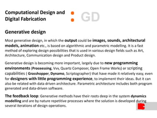 Generative design
Most generative design, in which the output could be images, sounds, architectural
models, animation etc., is based on algorithmic and parametric modelling. It is a fast
method of exploring design possibilities that is used in various design fields such as Art,
Architecture, Communication design and Product design.
Generative design is becoming more important, largely due to new programming
environments (Proceessing, Vvv, Quartz Composer, Open Frame Works) or scripting
capabilities ( Grasshopper, Dynamo, Scriptographer) that have made it relatively easy, even
for designers with little programming experience, to implement their ideas. But it can
also be related with data driven architecture. Parametric architecture includes both program
generated and data-driven software.
The feedback loop: Generative methods have their roots deep in the system dynamics
modelling and are by nature repetitive processes where the solution is developed during
several iterations of design operations.
:Computational Design and
Digital Fabrication GD
 