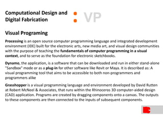 Visual Programing
Processing is an open source computer programming language and integrated development
environment (IDE) built for the electronic arts, new media art, and visual design communities
with the purpose of teaching the fundamentals of computer programming in a visual
context, and to serve as the foundation for electronic sketchbooks.
Dynamo, the application, is a software that can be downloaded and run in either stand-alone
"Sandbox" mode or as a plug-in for other software like Revit or Maya. It is described as: A
visual programming tool that aims to be accessible to both non-programmers and
programmers alike
Grasshopper is a visual programming language and environment developed by David Rutten
at Robert McNeel & Associates, that runs within the Rhinoceros 3D computer-aided design
(CAD) application. Programs are created by dragging components onto a canvas. The outputs
to these components are then connected to the inputs of subsequent components.
:Computational Design and
Digital Fabrication VP
 