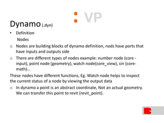Dynamo(.dyn)
• Definition
Nodes
o Nodes are building blocks of dynamo definition, nods have ports that
have inputs and outputs side
o There are different types of nodes example: number node (core -
input), point node (geometry), watch node(core_view), sin (core-
math)…
These nodes have different functions, Eg. Watch node helps to inspect
the current status of a node by viewing the output data
o In dynamo a point is an abstract coordinate, Not an actual geometry.
We can transfer this point to revit (revit_point).
: VP
 