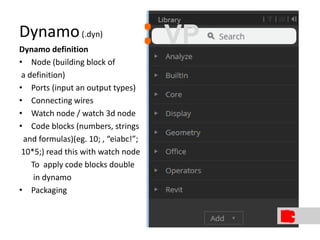 Dynamo(.dyn)
Dynamo definition
• Node (building block of
a definition)
• Ports (input an output types)
• Connecting wires
• Watch node / watch 3d node
• Code blocks (numbers, strings
and formulas)(eg. 10; , “eiabc!”;
10*5;) read this with watch node
To apply code blocks double
in dynamo
• Packaging
: VP
 