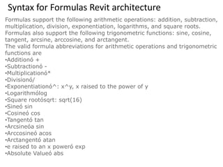Syntax for Formulas Revit architecture
Formulas support the following arithmetic operations: addition, subtraction,
multiplication, division, exponentiation, logarithms, and square roots.
Formulas also support the following trigonometric functions: sine, cosine,
tangent, arcsine, arccosine, and arctangent.
The valid formula abbreviations for arithmetic operations and trigonometric
functions are
•Additionó +
•Subtractionó -
•Multiplicationó*
•Divisionó/
•Exponentiationó^: x^y, x raised to the power of y
•Logarithmólog
•Square rootósqrt: sqrt(16)
•Sineó sin
•Cosineó cos
•Tangentó tan
•Arcsineóa sin
•Arccosineó acos
•Arctangentó atan
•e raised to an x poweró exp
•Absolute Valueó abs
 