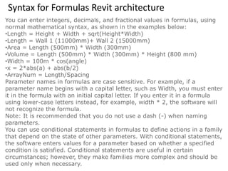 Syntax for Formulas Revit architecture
You can enter integers, decimals, and fractional values in formulas, using
normal mathematical syntax, as shown in the examples below:
•Length = Height + Width + sqrt(Height*Width)
•Length = Wall 1 (11000mm)+ Wall 2 (15000mm)
•Area = Length (500mm) * Width (300mm)
•Volume = Length (500mm) * Width (300mm) * Height (800 mm)
•Width = 100m * cos(angle)
•x = 2*abs(a) + abs(b/2)
•ArrayNum = Length/Spacing
Parameter names in formulas are case sensitive. For example, if a
parameter name begins with a capital letter, such as Width, you must enter
it in the formula with an initial capital letter. If you enter it in a formula
using lower-case letters instead, for example, width * 2, the software will
not recognize the formula.
Note: It is recommended that you do not use a dash (-) when naming
parameters.
You can use conditional statements in formulas to define actions in a family
that depend on the state of other parameters. With conditional statements,
the software enters values for a parameter based on whether a specified
condition is satisfied. Conditional statements are useful in certain
circumstances; however, they make families more complex and should be
used only when necessary.
 